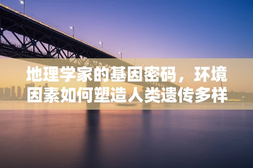 地理学家的基因密码，环境因素如何塑造人类遗传多样性？