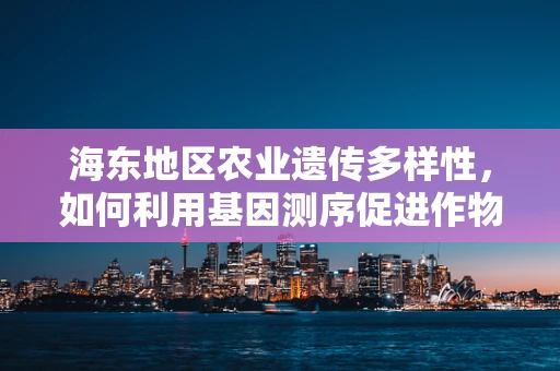 海东地区农业遗传多样性，如何利用基因测序促进作物改良？