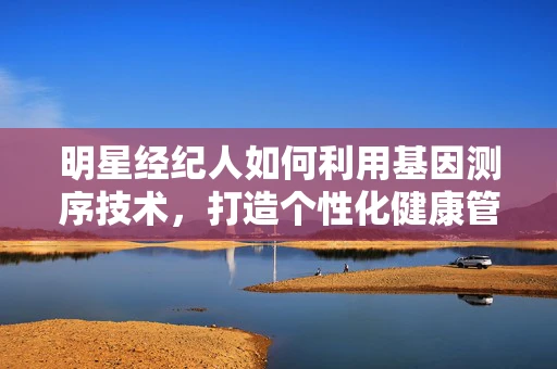 明星经纪人如何利用基因测序技术，打造个性化健康管理方案？