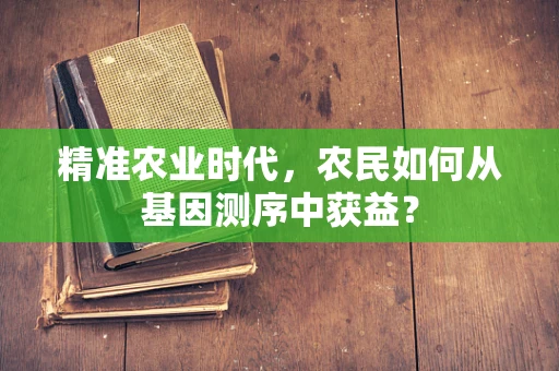 精准农业时代，农民如何从基因测序中获益？