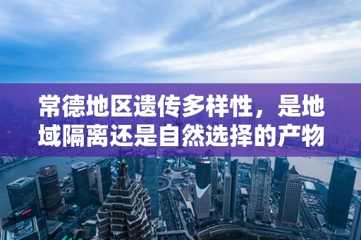 常德地区遗传多样性，是地域隔离还是自然选择的产物？