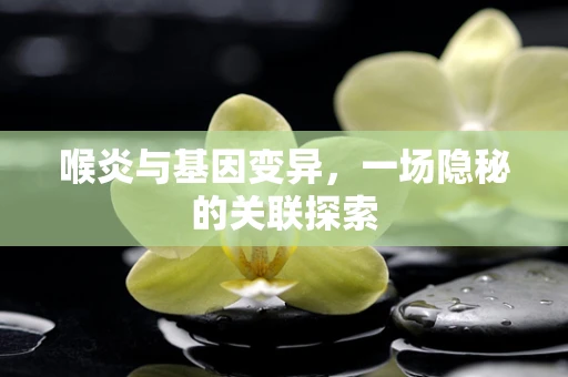 喉炎与基因变异，一场隐秘的关联探索