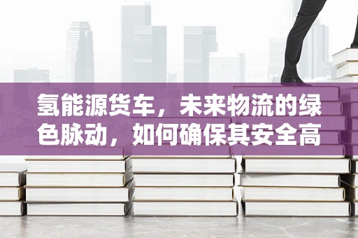氢能源货车，未来物流的绿色脉动，如何确保其安全高效的基因？