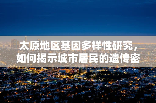 太原地区基因多样性研究，如何揭示城市居民的遗传密码？