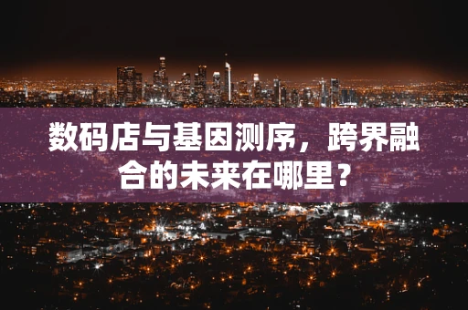 数码店与基因测序，跨界融合的未来在哪里？