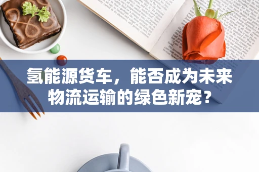 氢能源货车，能否成为未来物流运输的绿色新宠？
