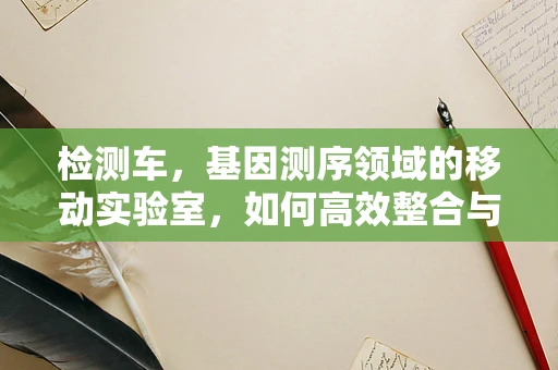 检测车，基因测序领域的移动实验室，如何高效整合与利用？