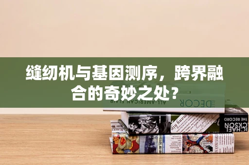 缝纫机与基因测序，跨界融合的奇妙之处？