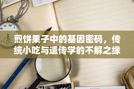 煎饼果子中的基因密码，传统小吃与遗传学的不解之缘