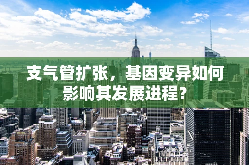 支气管扩张，基因变异如何影响其发展进程？
