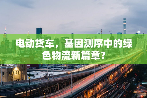 电动货车，基因测序中的绿色物流新篇章？