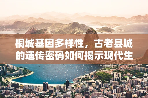 桐城基因多样性，古老县城的遗传密码如何揭示现代生活的秘密？