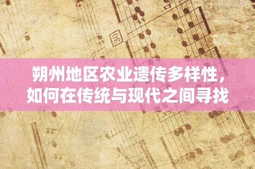 朔州地区农业遗传多样性，如何在传统与现代之间寻找平衡？