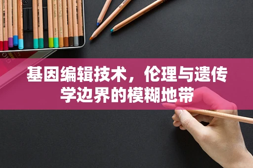 基因编辑技术，伦理与遗传学边界的模糊地带