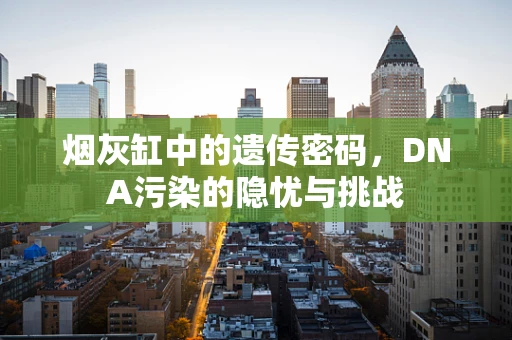 烟灰缸中的遗传密码，DNA污染的隐忧与挑战