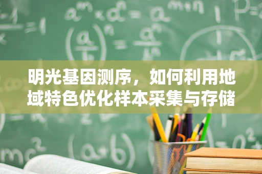 明光基因测序，如何利用地域特色优化样本采集与存储？