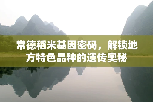 常德稻米基因密码，解锁地方特色品种的遗传奥秘