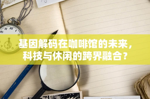 基因解码在咖啡馆的未来，科技与休闲的跨界融合？