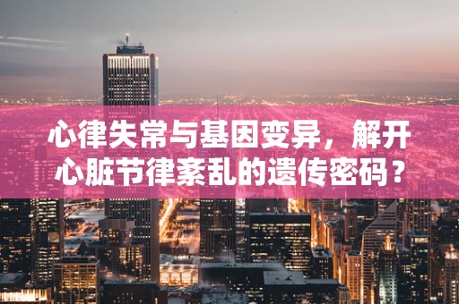 心律失常与基因变异，解开心脏节律紊乱的遗传密码？