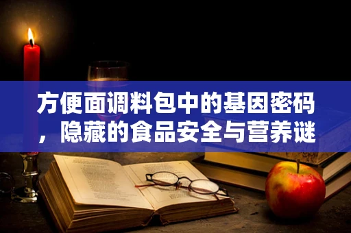 方便面调料包中的基因密码，隐藏的食品安全与营养谜题？