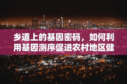 乡道上的基因密码，如何利用基因测序促进农村地区健康管理？