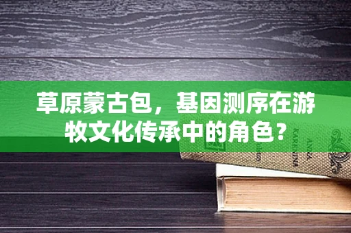 草原蒙古包，基因测序在游牧文化传承中的角色？