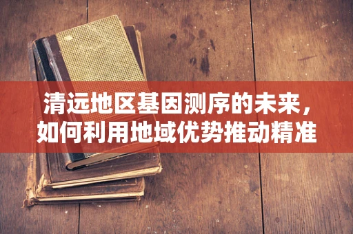 清远地区基因测序的未来，如何利用地域优势推动精准医疗发展？