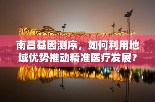 南昌基因测序，如何利用地域优势推动精准医疗发展？