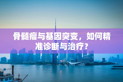 骨髓瘤与基因突变，如何精准诊断与治疗？