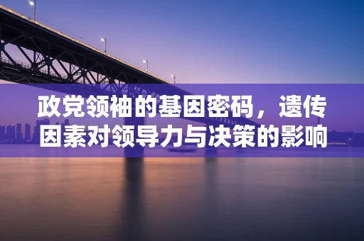 政党领袖的基因密码，遗传因素对领导力与决策的影响？