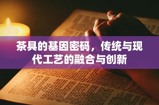 茶具的基因密码，传统与现代工艺的融合与创新