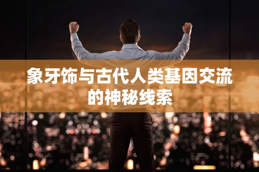 象牙饰与古代人类基因交流的神秘线索