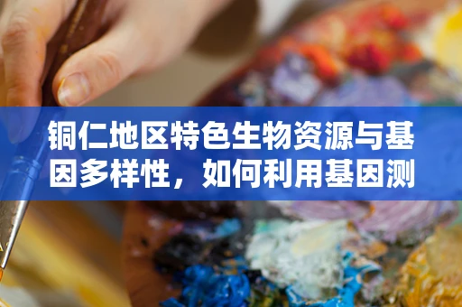 铜仁地区特色生物资源与基因多样性，如何利用基因测序促进地方生物资源保护？