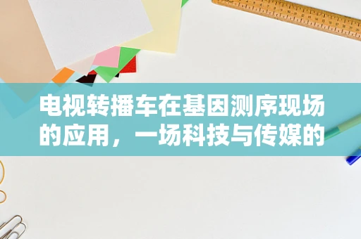 电视转播车在基因测序现场的应用，一场科技与传媒的跨界融合