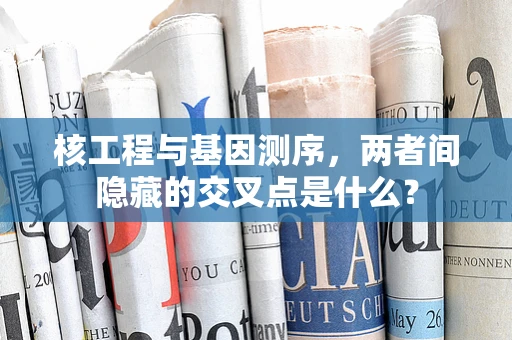 核工程与基因测序，两者间隐藏的交叉点是什么？