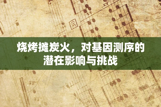 烧烤摊炭火，对基因测序的潜在影响与挑战