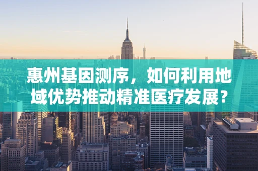 惠州基因测序，如何利用地域优势推动精准医疗发展？