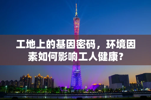 工地上的基因密码，环境因素如何影响工人健康？