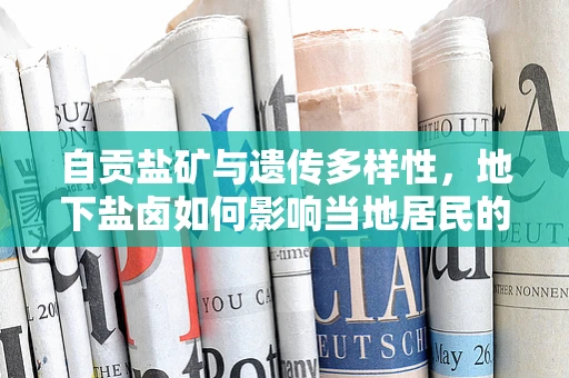 自贡盐矿与遗传多样性，地下盐卤如何影响当地居民的基因特征？