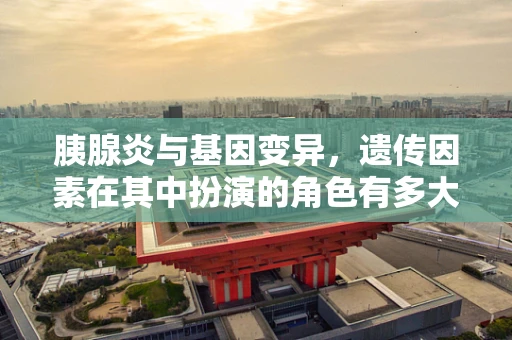 胰腺炎与基因变异，遗传因素在其中扮演的角色有多大？