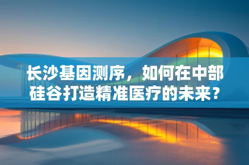 长沙基因测序，如何在中部硅谷打造精准医疗的未来？