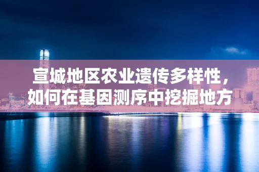 宣城地区农业遗传多样性，如何在基因测序中挖掘地方特色优势？