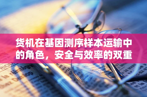 货机在基因测序样本运输中的角色，安全与效率的双重挑战？