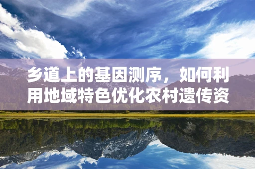 乡道上的基因测序，如何利用地域特色优化农村遗传资源保护？