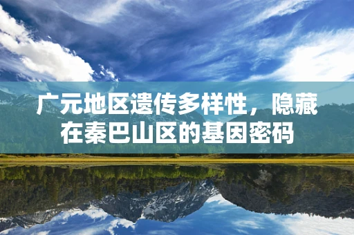 广元地区遗传多样性，隐藏在秦巴山区的基因密码