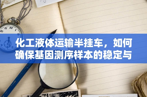 化工液体运输半挂车，如何确保基因测序样本的稳定与安全？