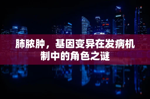 肺脓肿，基因变异在发病机制中的角色之谜
