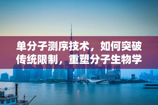 单分子测序技术，如何突破传统限制，重塑分子生物学研究新格局？