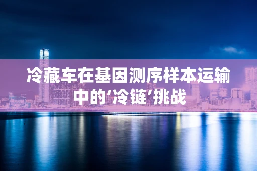 冷藏车在基因测序样本运输中的‘冷链’挑战