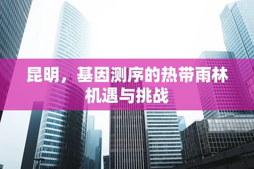 昆明，基因测序的热带雨林机遇与挑战